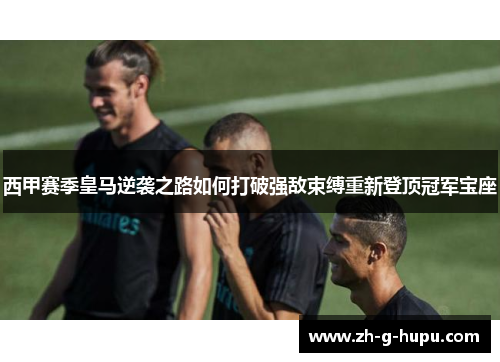 西甲赛季皇马逆袭之路如何打破强敌束缚重新登顶冠军宝座