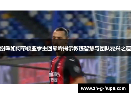 谢晖如何带领亚泰重回巅峰揭示教练智慧与团队复兴之道