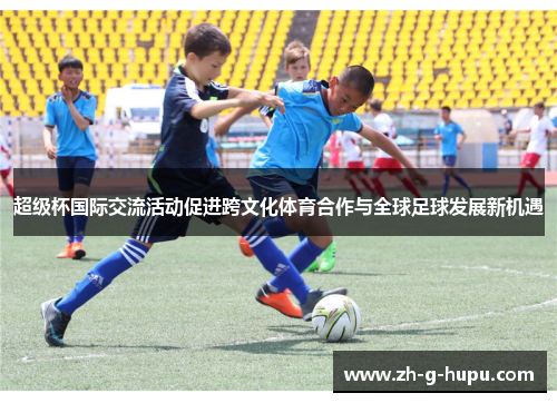 超级杯国际交流活动促进跨文化体育合作与全球足球发展新机遇