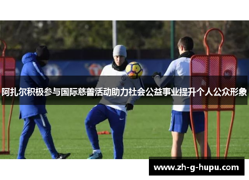 阿扎尔积极参与国际慈善活动助力社会公益事业提升个人公众形象