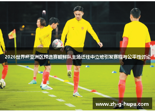2026世界杯亚洲区预选赛朝鲜队主场迁往中立地引发赛程与公平性讨论