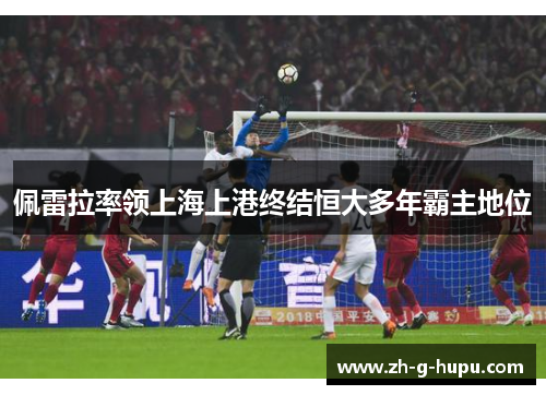 佩雷拉率领上海上港终结恒大多年霸主地位