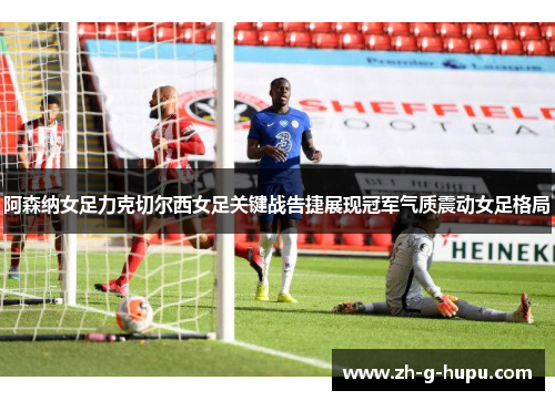 阿森纳女足力克切尔西女足关键战告捷展现冠军气质震动女足格局