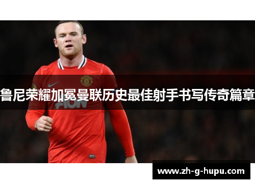 鲁尼荣耀加冕曼联历史最佳射手书写传奇篇章