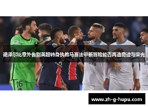 德泽尔比意外告别英超转身执教马赛法甲新冒险能否再造奇迹与荣光