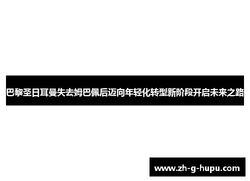 巴黎圣日耳曼失去姆巴佩后迈向年轻化转型新阶段开启未来之路