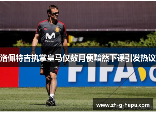 洛佩特吉执掌皇马仅数月便黯然下课引发热议