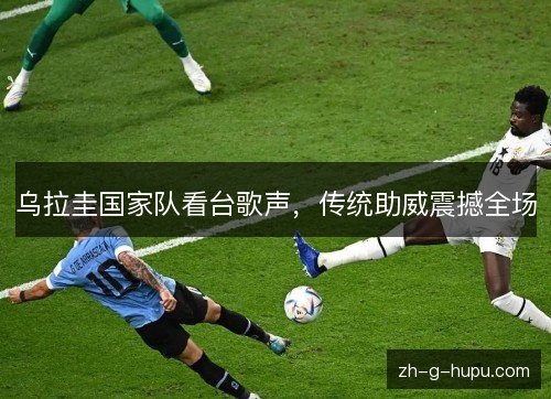 乌拉圭国家队看台歌声，传统助威震撼全场